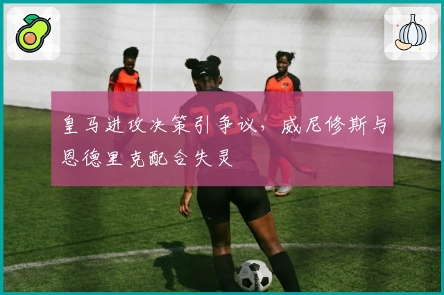 皇马进攻决策引争议，威尼修斯与恩德里克配合失灵