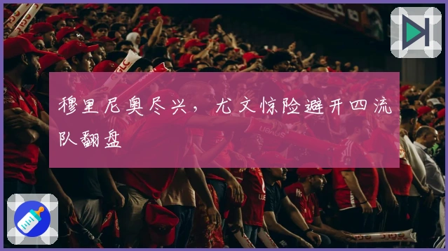 穆里尼奥尽兴，尤文惊险避开四流队翻盘