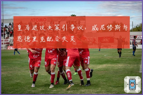 皇马进攻决策引争议，威尼修斯与恩德里克配合失灵