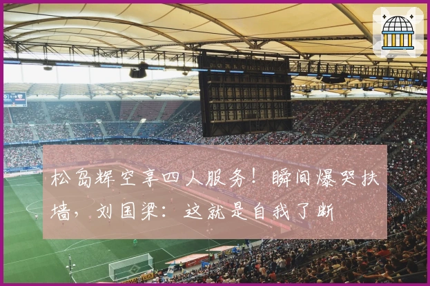 松岛辉空享四人服务！瞬间爆哭扶墙，刘国梁：这就是自我了断