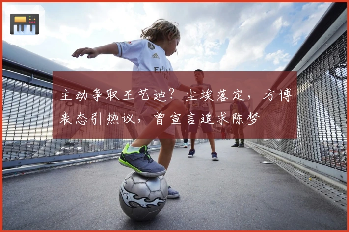 主动争取王艺迪？尘埃落定，方博表态引热议，曾宣言追求陈梦